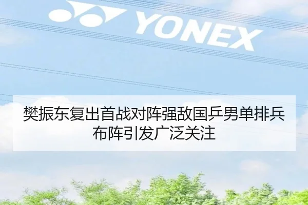 樊振东复出首战对阵强敌国乒男单排兵布阵引发广泛关注